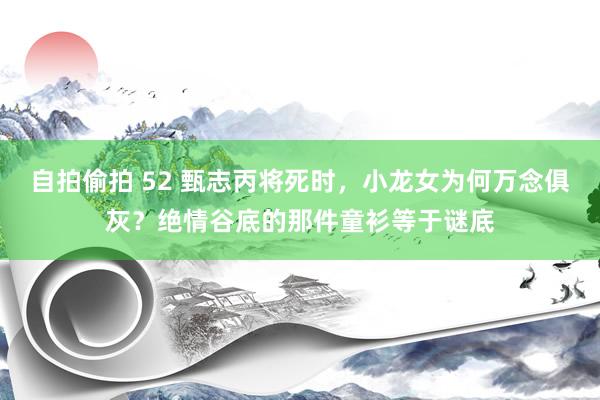 自拍偷拍 52 甄志丙将死时，小龙女为何万念俱灰？绝情谷底的那件童衫等于谜底