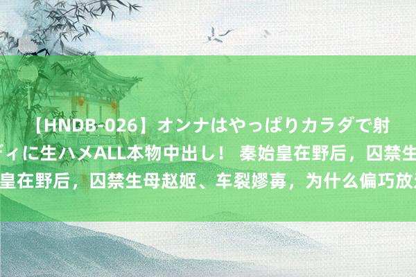 【HNDB-026】オンナはやっぱりカラダで射精する 厳選美巨乳ボディに生ハメALL本物中出し！ 秦始皇在野后，囚禁生母赵姬、车裂嫪毐，为什么偏巧放过吕不韦？