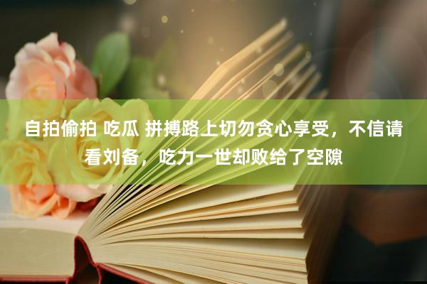   自拍偷拍 吃瓜 拼搏路上切勿贪心享受，不信请看刘备，吃力一世却败给了空隙