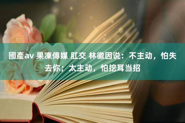   國產av 果凍傳媒 肛交 林徽因说：不主动，怕失去你；太主动，怕挖耳当招