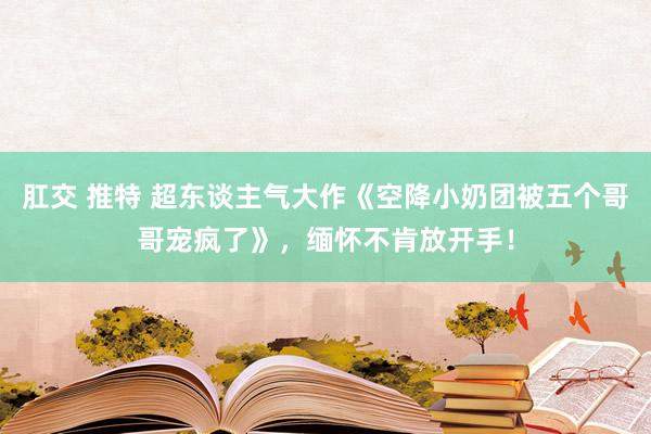   肛交 推特 超东谈主气大作《空降小奶团被五个哥哥宠疯了》，缅怀不肯放开手！