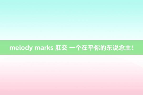 melody marks 肛交 一个在乎你的东说念主！