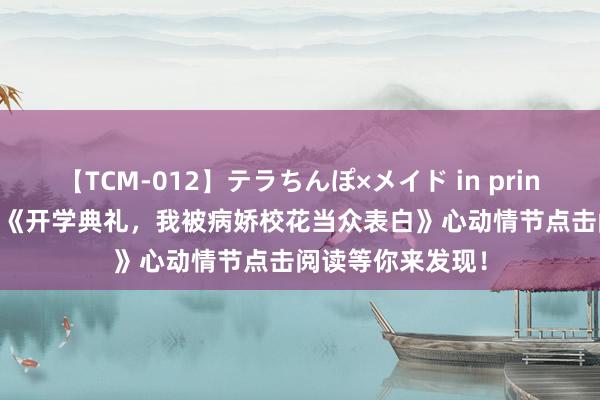 【TCM-012】テラちんぽ×メイド in prin MIKA 读者赞叹《开学典礼，我被病娇校花当众表白》心动情节点击阅读等你来发现！