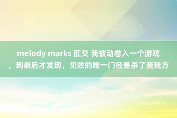 melody marks 肛交 我被动卷入一个游戏，到最后才发现，见效的唯一门径是杀了我我方