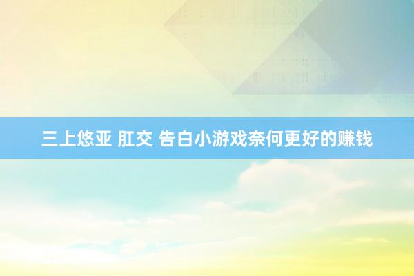 三上悠亚 肛交 告白小游戏奈何更好的赚钱