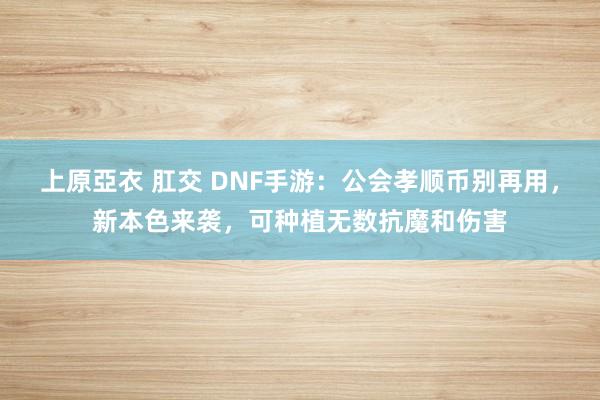 上原亞衣 肛交 DNF手游：公会孝顺币别再用，新本色来袭，可种植无数抗魔和伤害