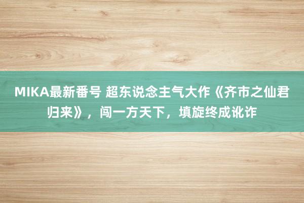 MIKA最新番号 超东说念主气大作《齐市之仙君归来》，闯一方天下，填旋终成讹诈