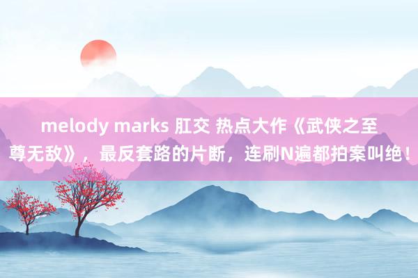   melody marks 肛交 热点大作《武侠之至尊无敌》，最反套路的片断，连刷N遍都拍案叫绝！