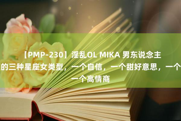   【PMP-230】淫乱OL MIKA 男东说念主齐可爱的三种星座女类型，一个自信，一个甜好意思，一个高情商