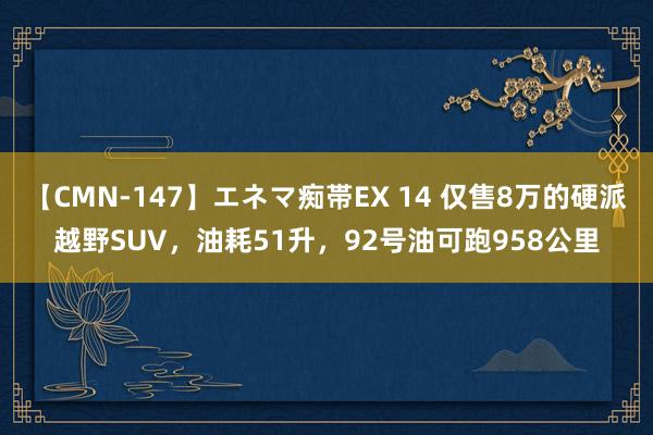   【CMN-147】エネマ痴帯EX 14 仅售8万的硬派越野SUV，油耗51升，92号油可跑958公里