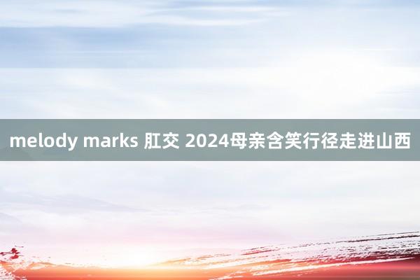   melody marks 肛交 2024母亲含笑行径走进山西