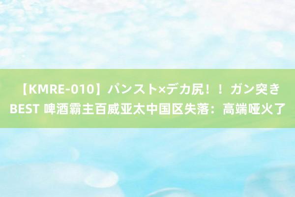 【KMRE-010】パンスト×デカ尻！！ガン突きBEST 啤酒霸主百威亚太中国区失落：高端哑火了