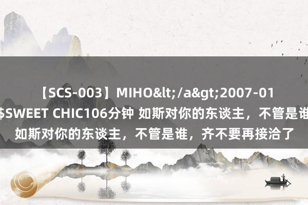   【SCS-003】MIHO</a>2007-01-10h.m.p&$SWEET CHIC106分钟 如斯对你的东谈主，不管是谁，齐不要再接洽了