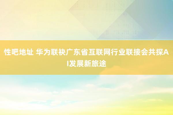 性吧地址 华为联袂广东省互联网行业联接会共探AI发展新旅途
