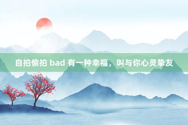 自拍偷拍 bad 有一种幸福，叫与你心灵挚友